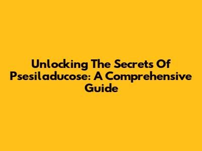 Unlocking The Secrets Of Psesiladucose: A Comprehensive Guide