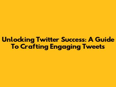 Unlocking Twitter Success: A Guide To Crafting Engaging Tweets