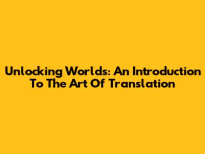 Unlocking Worlds: An Introduction To The Art Of Translation