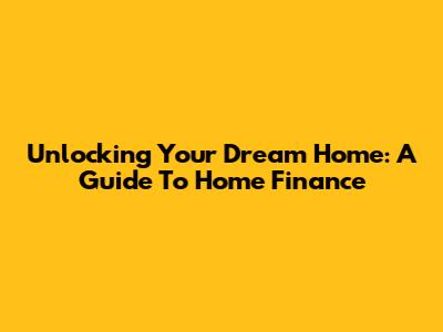 Unlocking Your Dream Home: A Guide To Home Finance