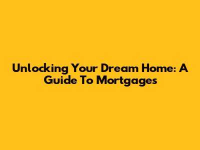 Unlocking Your Dream Home: A Guide To Mortgages