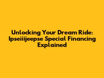 Unlocking Your Dream Ride: Ipseiiijeepse Special Financing Explained