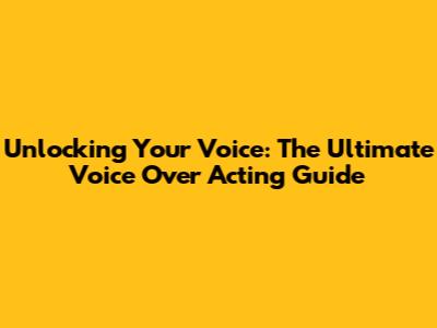Unlocking Your Voice: The Ultimate Voice Over Acting Guide