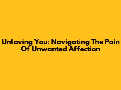 Unloving You: Navigating The Pain Of Unwanted Affection