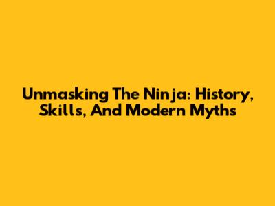 Unmasking The Ninja: History, Skills, And Modern Myths