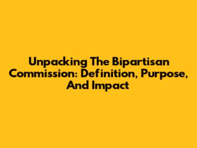Unpacking The Bipartisan Commission: Definition, Purpose, And Impact