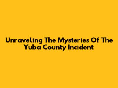Unraveling The Mysteries Of The Yuba County Incident