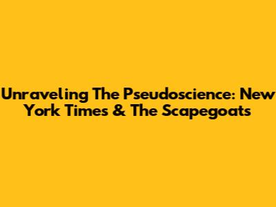 Unraveling The Pseudoscience: New York Times & The Scapegoats