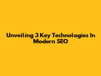 Unveiling 3 Key Technologies In Modern SEO