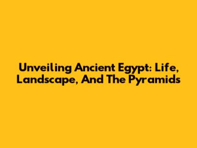 Unveiling Ancient Egypt: Life, Landscape, And The Pyramids