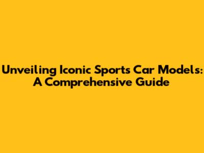 Unveiling Iconic Sports Car Models: A Comprehensive Guide