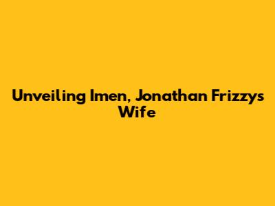 Unveiling Imen, Jonathan Frizzy's Wife
