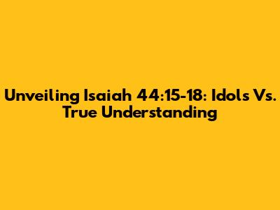 Unveiling Isaiah 44:15-18: Idols Vs. True Understanding