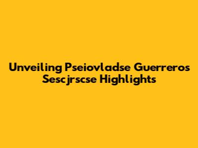 Unveiling Pseiovladse Guerrero's Sescjrscse Highlights
