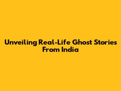 Unveiling Real-Life Ghost Stories From India