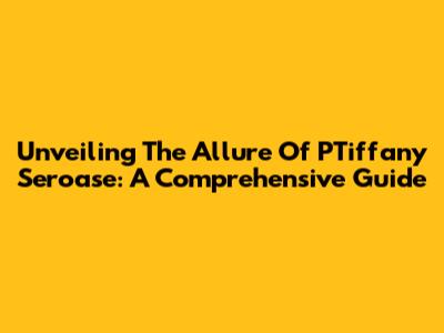Unveiling The Allure Of PTiffany Seroase: A Comprehensive Guide