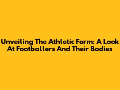 Unveiling The Athletic Form: A Look At Footballers And Their Bodies