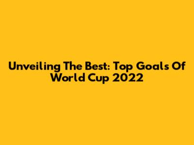 Unveiling The Best: Top Goals Of World Cup 2022