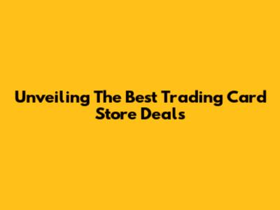 Unveiling The Best Trading Card Store Deals