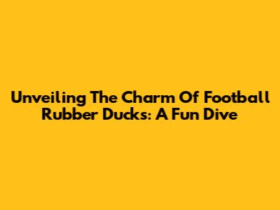 Unveiling The Charm Of Football Rubber Ducks: A Fun Dive