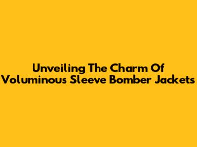 Unveiling The Charm Of Voluminous Sleeve Bomber Jackets