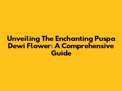Unveiling The Enchanting Puspa Dewi Flower: A Comprehensive Guide