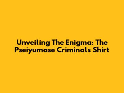 Unveiling The Enigma: The Pseiyumase Criminals Shirt