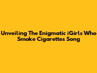 Unveiling The Enigmatic 'iGirls Who Smoke Cigarettes' Song
