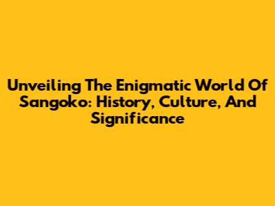 Unveiling The Enigmatic World Of Sangoko: History, Culture, And Significance