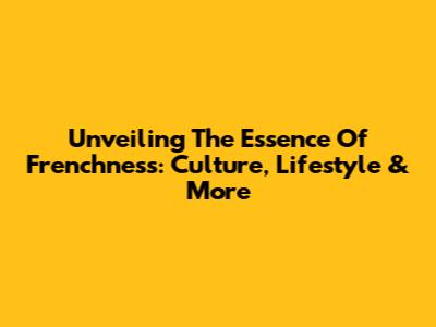 Unveiling The Essence Of Frenchness: Culture, Lifestyle & More