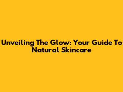 Unveiling The Glow: Your Guide To Natural Skincare