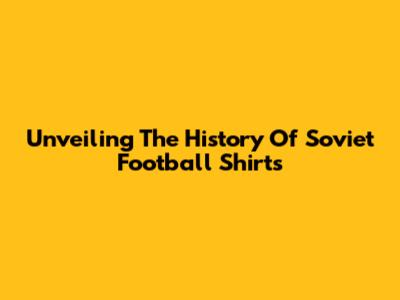 Unveiling The History Of Soviet Football Shirts