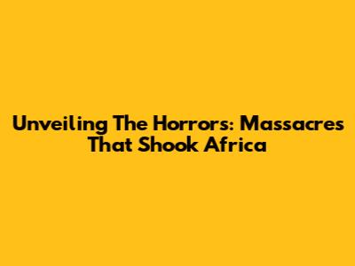 Unveiling The Horrors: Massacres That Shook Africa