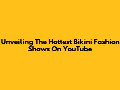 Unveiling The Hottest Bikini Fashion Shows On YouTube