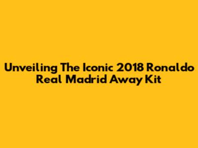 Unveiling The Iconic 2018 Ronaldo Real Madrid Away Kit