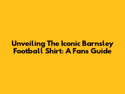 Unveiling The Iconic Barnsley Football Shirt: A Fan's Guide