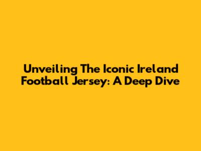 Unveiling The Iconic Ireland Football Jersey: A Deep Dive