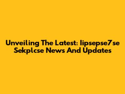 Unveiling The Latest: Iipsepse7se Sekplcse News And Updates