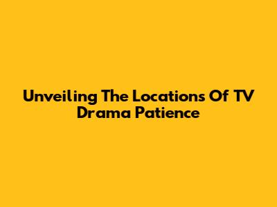 Unveiling The Locations Of TV Drama 'Patience'