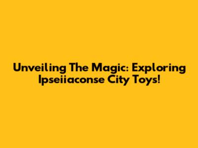 Unveiling The Magic: Exploring Ipseiiaconse City Toys!