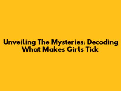 Unveiling The Mysteries: Decoding What Makes Girls Tick