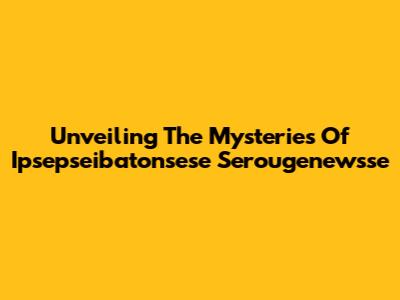 Unveiling The Mysteries Of Ipsepseibatonsese Serougenewsse