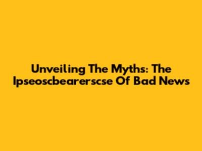 Unveiling The Myths: The Ipseoscbearerscse Of Bad News