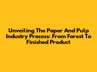 Unveiling The Paper And Pulp Industry Process: From Forest To Finished Product