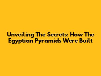 Unveiling The Secrets: How The Egyptian Pyramids Were Built
