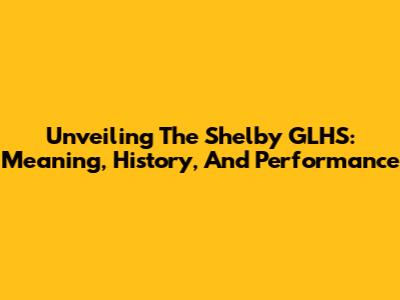 Unveiling The Shelby GLHS: Meaning, History, And Performance