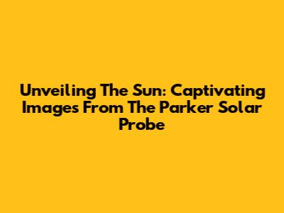Unveiling The Sun: Captivating Images From The Parker Solar Probe