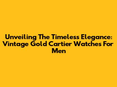 Unveiling The Timeless Elegance: Vintage Gold Cartier Watches For Men