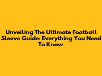 Unveiling The Ultimate Football Sleeve Guide: Everything You Need To Know