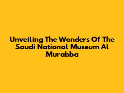Unveiling The Wonders Of The Saudi National Museum Al Murabba